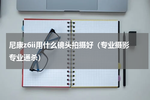 尼康z6ii用什么镜头拍摄好（专业摄影专业通杀）
