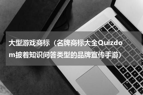 大型游戏商标（名牌商标大全Quizdom披着知识问答类型的品牌宣传手游）