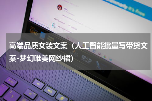 高端品质女装文案（人工智能批量写带货文案-梦幻唯美网纱裙）