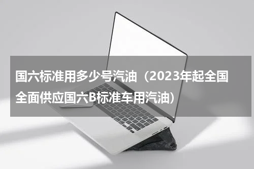 国六标准用多少号汽油（2023年起全国全面供应国六B标准车用汽油）