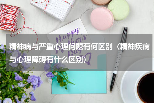 精神病与严重心理问题有何区别（精神疾病与心理障碍有什么区别）