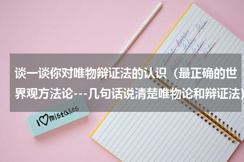 谈一谈你对唯物辩证法的认识（最正确的世界观方法论---几句话说清楚唯物论和辩证法）