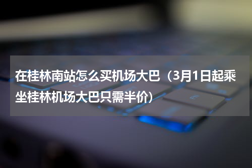 在桂林南站怎么买机场大巴（3月1日起乘坐桂林机场大巴只需半价）