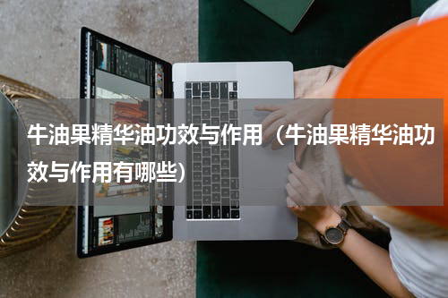 牛油果精华油功效与作用（牛油果精华油功效与作用有哪些）