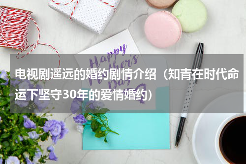 电视剧遥远的婚约剧情介绍（知青在时代命运下坚守30年的爱情婚约）
