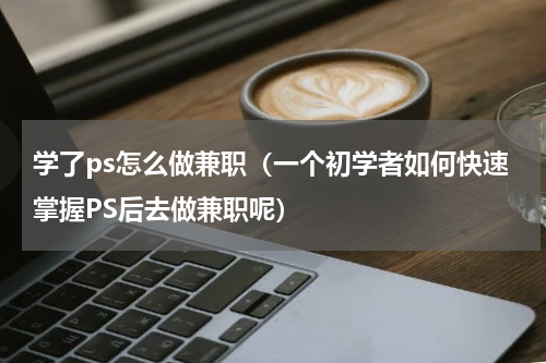 学了ps怎么做兼职（一个初学者如何快速掌握PS后去做兼职呢）
