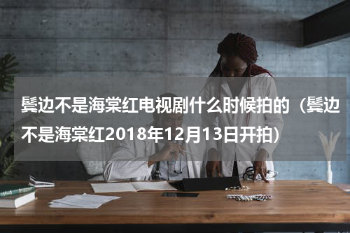 鬓边不是海棠红电视剧什么时候拍的（鬓边不是海棠红2018年12月13日开拍）