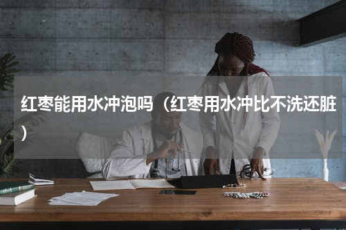 红枣能用水冲泡吗（红枣用水冲比不洗还脏）