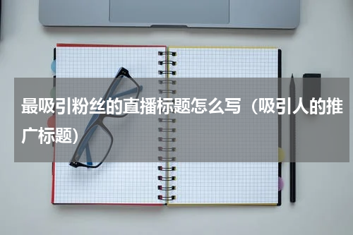 最吸引粉丝的直播标题怎么写（吸引人的推广标题）