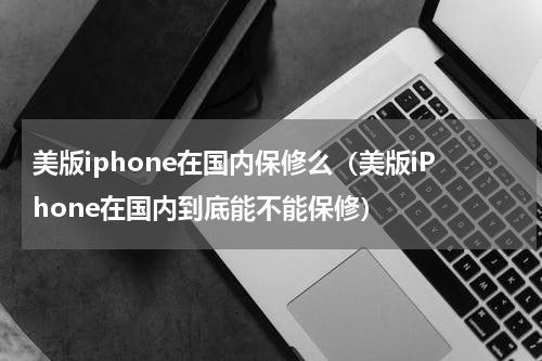 美版iphone在国内保修么（美版iPhone在国内到底能不能保修）