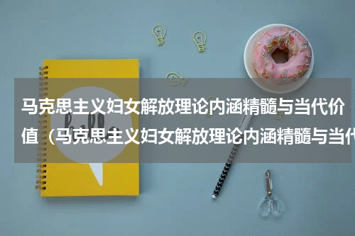 马克思主义妇女解放理论内涵精髓与当代价值（马克思主义妇女解放理论内涵精髓与当代价值）