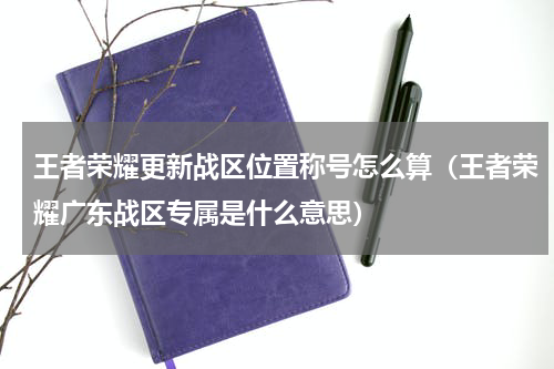 王者荣耀更新战区位置称号怎么算（王者荣耀广东战区专属是什么意思）