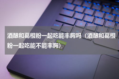 酒酿和葛根粉一起吃能丰胸吗（酒酿和葛根粉一起吃能不能丰胸）