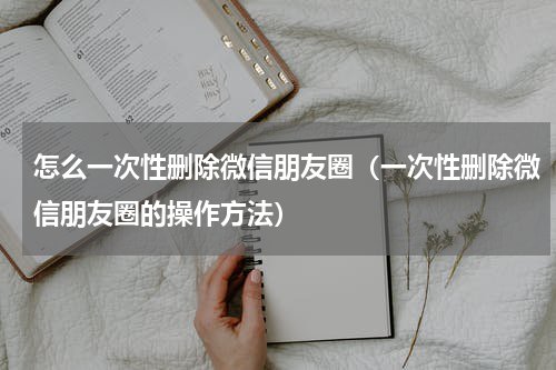 怎么一次性删除微信朋友圈（一次性删除微信朋友圈的操作方法）
