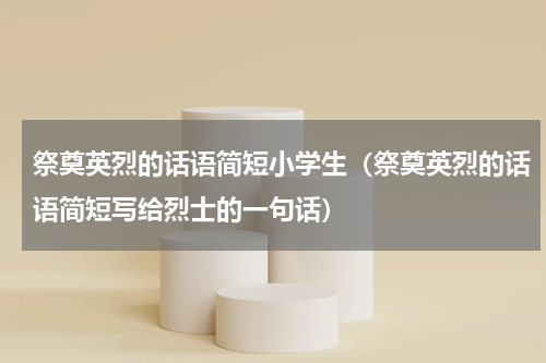 祭奠英烈的话语简短小学生（祭奠英烈的话语简短写给烈士的一句话）