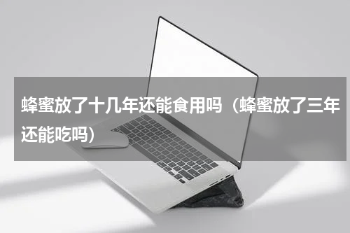 蜂蜜放了十几年还能食用吗（蜂蜜放了三年还能吃吗）