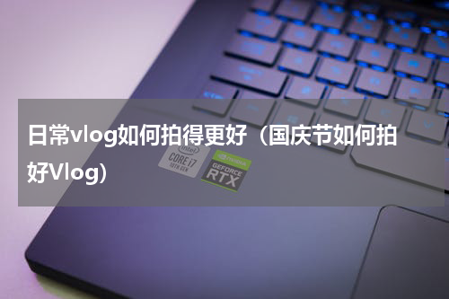 日常vlog如何拍得更好（国庆节如何拍好Vlog）