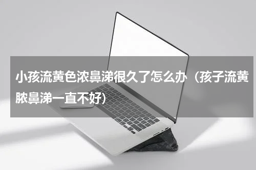小孩流黄色浓鼻涕很久了怎么办（孩子流黄脓鼻涕一直不好）