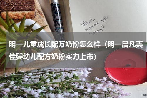 明一儿童成长配方奶粉怎么样（明一启凡美佳婴幼儿配方奶粉实力上市）