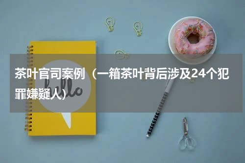 茶叶官司案例（一箱茶叶背后涉及24个犯罪嫌疑人）