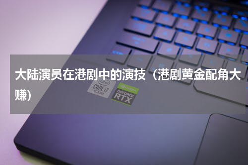 大陆演员在港剧中的演技（港剧黄金配角大赚）