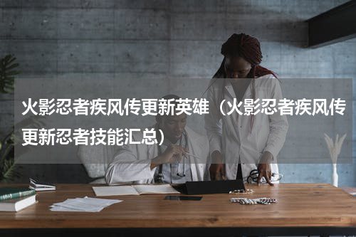 火影忍者疾风传更新英雄（火影忍者疾风传更新忍者技能汇总）
