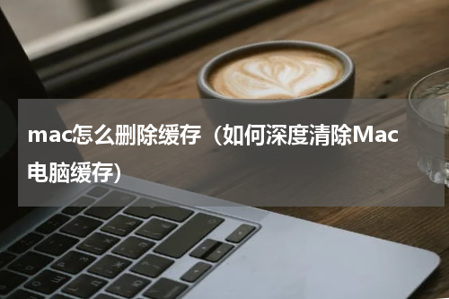 mac怎么删除缓存（如何深度清除Mac电脑缓存）