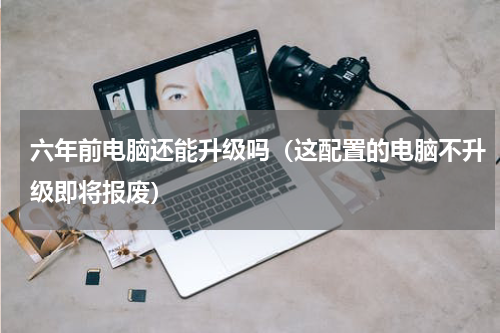 六年前电脑还能升级吗（这配置的电脑不升级即将报废）