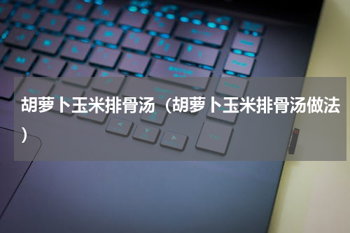 胡萝卜玉米排骨汤（胡萝卜玉米排骨汤做法）