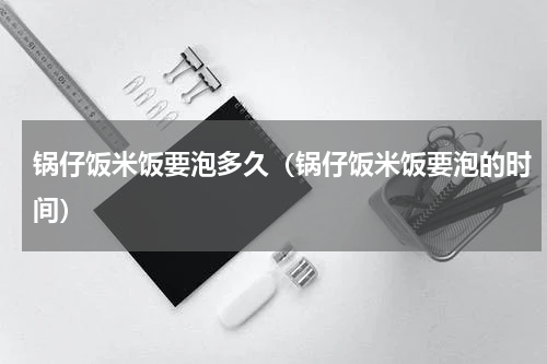 锅仔饭米饭要泡多久（锅仔饭米饭要泡的时间）