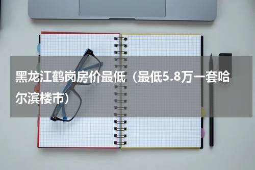 黑龙江鹤岗房价最低（最低5.8万一套哈尔滨楼市）