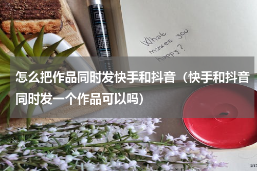 怎么把作品同时发快手和抖音（快手和抖音同时发一个作品可以吗）