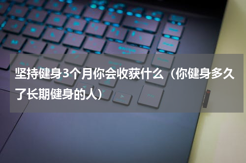 坚持健身3个月你会收获什么（你健身多久了长期健身的人）