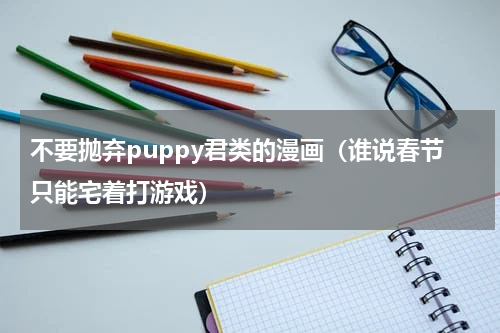 不要抛弃puppy君类的漫画（谁说春节只能宅着打游戏）