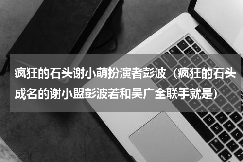 疯狂的石头谢小萌扮演者彭波（疯狂的石头成名的谢小盟彭波若和吴广全联手就是）