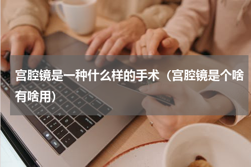 宫腔镜是一种什么样的手术（宫腔镜是个啥有啥用）