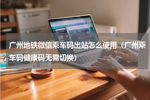 广州地铁微信乘车码出站怎么使用（广州乘车码健康码无需切换）