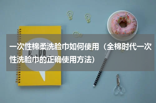 一次性棉柔洗脸巾如何使用（全棉时代一次性洗脸巾的正确使用方法）