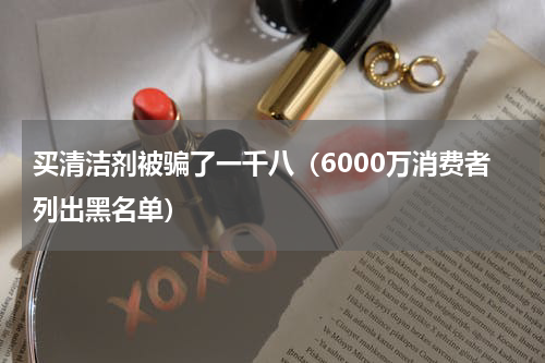 买清洁剂被骗了一千八（6000万消费者列出黑名单）