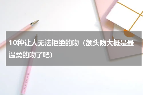 10种让人无法拒绝的吻（额头吻大概是最温柔的吻了吧）
