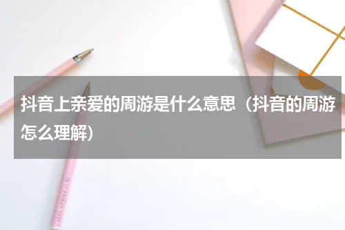 抖音上亲爱的周游是什么意思（抖音的周游怎么理解）