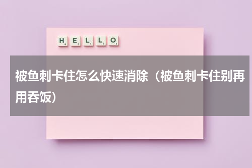 被鱼刺卡住怎么快速消除（被鱼刺卡住别再用吞饭）