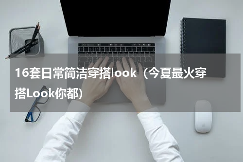 16套日常简洁穿搭look（今夏最火穿搭Look你都）