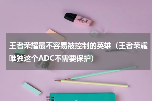 王者荣耀最不容易被控制的英雄（王者荣耀唯独这个ADC不需要保护）
