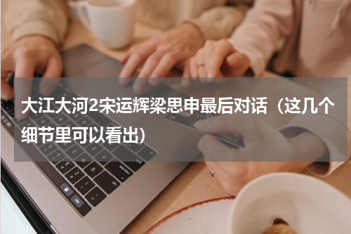 大江大河2宋运辉梁思申最后对话（这几个细节里可以看出）