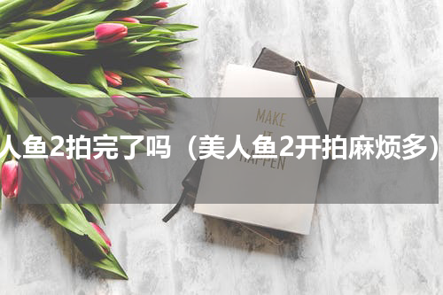 美人鱼2拍完了吗（美人鱼2开拍麻烦多）