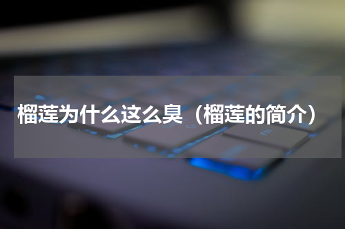 榴莲为什么这么臭（榴莲的简介）