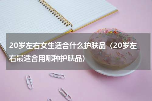 20岁左右女生适合什么护肤品（20岁左右最适合用哪种护肤品）