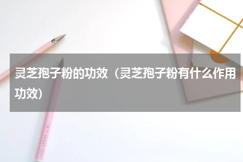 灵芝孢子粉的功效（灵芝孢子粉有什么作用功效）