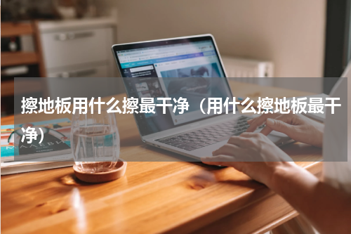 擦地板用什么擦最干净（用什么擦地板最干净）